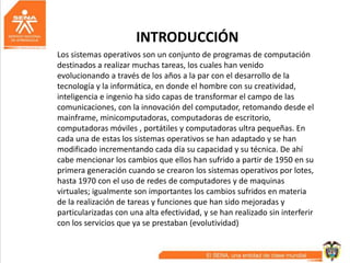 INTRODUCCIÓN
Los sistemas operativos son un conjunto de programas de computación
destinados a realizar muchas tareas, los cuales han venido
evolucionando a través de los años a la par con el desarrollo de la
tecnología y la informática, en donde el hombre con su creatividad,
inteligencia e ingenio ha sido capas de transformar el campo de las
comunicaciones, con la innovación del computador, retomando desde el
mainframe, minicomputadoras, computadoras de escritorio,
computadoras móviles , portátiles y computadoras ultra pequeñas. En
cada una de estas los sistemas operativos se han adaptado y se han
modificado incrementando cada día su capacidad y su técnica. De ahí
cabe mencionar los cambios que ellos han sufrido a partir de 1950 en su
primera generación cuando se crearon los sistemas operativos por lotes,
hasta 1970 con el uso de redes de computadores y de maquinas
virtuales; igualmente son importantes los cambios sufridos en materia
de la realización de tareas y funciones que han sido mejoradas y
particularizadas con una alta efectividad, y se han realizado sin interferir
con los servicios que ya se prestaban (evolutividad)
 