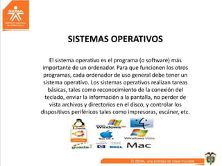SISTEMAS OPERATIVOS
El sistema operativo es el programa (o software) más
importante de un ordenador. Para que funcionen los otros
programas, cada ordenador de uso general debe tener un
sistema operativo. Los sistemas operativos realizan tareas
básicas, tales como reconocimiento de la conexión del
teclado, enviar la información a la pantalla, no perder de
vista archivos y directorios en el disco, y controlar los
dispositivos periféricos tales como impresoras, escáner, etc.
 
