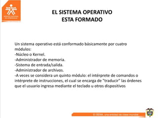 EL SISTEMA OPERATIVO
ESTA FORMADO
Un sistema operativo está conformado básicamente por cuatro
módulos:
-Núcleo o Kernel.
-Administrador de memoria.
-Sistema de entrada/salida.
-Administrador de archivos.
-A veces se considera un quinto módulo: el intérprete de comandos o
intérprete de instrucciones, el cual se encarga de "traducir" las órdenes
que el usuario ingresa mediante el teclado u otros dispositivos
 