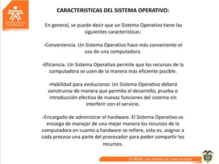 CARACTERISTICAS DEL SISTEMA OPERATIVO:
En general, se puede decir que un Sistema Operativo tiene las
siguientes características:
-Conveniencia. Un Sistema Operativo hace más conveniente el
uso de una computadora.
-Eficiencia. Un Sistema Operativo permite que los recursos de la
computadora se usen de la manera más eficiente posible.
-Habilidad para evolucionar. Un Sistema Operativo deberá
construirse de manera que permita el desarrollo, prueba o
introducción efectiva de nuevas funciones del sistema sin
interferir con el servicio.
-Encargado de administrar el hardware. El Sistema Operativo se
encarga de manejar de una mejor manera los recursos de la
computadora en cuanto a hardware se refiere, esto es, asignar a
cada proceso una parte del procesador para poder compartir los
recursos.
 
