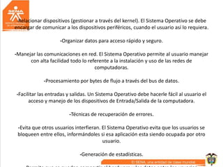 -Relacionar dispositivos (gestionar a través del kernel). El Sistema Operativo se debe
encargar de comunicar a los dispositivos periféricos, cuando el usuario así lo requiera.
-Organizar datos para acceso rápido y seguro.
-Manejar las comunicaciones en red. El Sistema Operativo permite al usuario manejar
con alta facilidad todo lo referente a la instalación y uso de las redes de
computadoras.
-Procesamiento por bytes de flujo a través del bus de datos.
-Facilitar las entradas y salidas. Un Sistema Operativo debe hacerle fácil al usuario el
acceso y manejo de los dispositivos de Entrada/Salida de la computadora.
-Técnicas de recuperación de errores.
-Evita que otros usuarios interfieran. El Sistema Operativo evita que los usuarios se
bloqueen entre ellos, informándoles si esa aplicación esta siendo ocupada por otro
usuario.
-Generación de estadísticas.
 