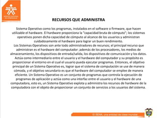 RECURSOS QUE ADMINISTRA
Sistema Operativo como los programas, instalados en el software o firmware, que hacen
utilizable el hardware. El hardware proporciona la "capacidad bruta de cómputo"; los sistemas
operativos ponen dicha capacidad de cómputo al alcance de los usuarios y administran
cuidadosamente el hardware para lograr un buen rendimiento.
Los Sistemas Operativos son ante todo administradores de recursos; el principal recurso que
administran es el hardware del computador ;además de los procesadores, los medios de
almacenamiento, los dispositivos de entrada/salida, los dispositivos de comunicación y los datos.
Actúa como intermediario entre el usuario y el hardware del computador y su propósito es
proporcionar el entorno en el cual el usuario pueda ejecutar programas. Entonces, el objetivo
principal de un Sistema Operativo es, lograr que el sistema de computación se use de manera
cómoda, y el objetivo secundario es que el hardware del computador se emplee de manera
eficiente. Un Sistema Operativo es un conjunto de programas que controla la ejecución de
programas de aplicación y actúa como una interfaz entre el usuario y el hardware de una
computadora, esto es, un Sistema Operativo explota y administra los recursos de hardware de la
computadora con el objeto de proporcionar un conjunto de servicios a los usuarios del sistema.
 