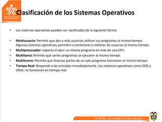 Clasificación de los Sistemas Operativos
• Los sistemas operativos pueden ser clasificados de la siguiente forma:
• Multiusuario: Permite que dos o más usuarios utilicen sus programas al mismo tiempo.
Algunos sistemas operativos permiten a centenares o millares de usuarios al mismo tiempo.
• Multiprocesador: soporta el abrir un mismo programa en más de una CPU.
• Multitarea: Permite que varios programas se ejecuten al mismo tiempo.
• Multitramo: Permite que diversas partes de un solo programa funcionen al mismo tiempo.
• Tiempo Real: Responde a las entradas inmediatamente. Los sistemas operativos como DOS y
UNIX, no funcionan en tiempo real.
 