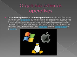  Um sistema operativo ou sistema operacional ou ainda software de
sistema é um programa ou um conjunto de programas cuja função
é gerenciar os recursos do sistema (definir qual programa recebe
atenção do processador, gerenciar memória, criar um sistema de
arquivos, etc.), fornecendo uma interface entre o computador e
o usuário.
 