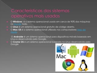  O Windows é o sistema operacional usado em cerca de 90% das máquinas
no mundo todo.
 O Linux é um sistema operacional gratuito de código aberto.
 O Mac OS é o sistema operacional utilizado nos computadores Mac da
Apple.
O Androide é um sistema operacional para dispositivos móveis baseado em
Linux e desenvolvido pelo Google.
 O Crome OS é um sistema operacional baseado no Linux desenvolvido pelo
Google
 