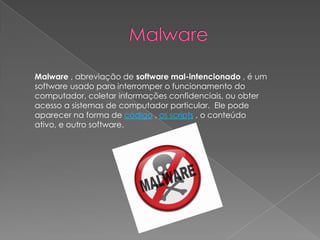 Malware , abreviação de software mal-intencionado , é um
software usado para interromper o funcionamento do
computador, coletar informações confidenciais, ou obter
acesso a sistemas de computador particular. Ele pode
aparecer na forma de código , os scripts , o conteúdo
ativo, e outro software.
 
