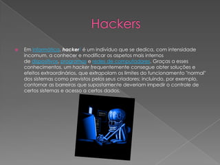 Em informática, hacker1 é um indivíduo que se dedica, com intensidade
incomum, a conhecer e modificar os aspetos mais internos
de dispositivos, programas e redes de computadores. Graças a esses
conhecimentos, um hacker frequentemente consegue obter soluções e
efeitos extraordinários, que extrapolam os limites do funcionamento "normal"
dos sistemas como previstos pelos seus criadores; incluindo, por exemplo,
contornar as barreiras que supostamente deveriam impedir o controle de
certos sistemas e acesso a certos dados.
 