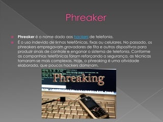  Phreaker é o nome dado aos hackers de telefonia.
 É o uso indevido de linhas telefônicas, fixas ou celulares. No passado, os
phreakers empregavam gravadores de fita e outros dispositivos para
produzir sinais de controle e enganar o sistema de telefonia. Conforme
as companhias telefônicas foram reforçando a segurança, as técnicas
tornaram-se mais complexas. Hoje, o phreaking é uma atividade
elaborada, que poucos hackers dominam.
 
