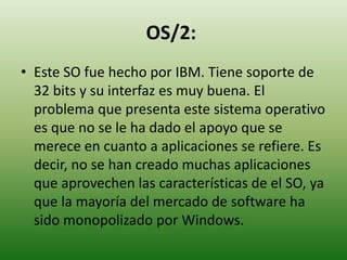 OS/2:
• Este SO fue hecho por IBM. Tiene soporte de
32 bits y su interfaz es muy buena. El
problema que presenta este sistema operativo
es que no se le ha dado el apoyo que se
merece en cuanto a aplicaciones se refiere. Es
decir, no se han creado muchas aplicaciones
que aprovechen las características de el SO, ya
que la mayoría del mercado de software ha
sido monopolizado por Windows.
 