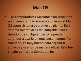Mac OS
• Las computadoras Macintosh no serían tan
populares como lo son si no tuvieran el Mac
OS como sistema operativo de planta. Este
sistema operativo es tan amigable para el
usuario que cualquier persona puede
aprender a usarlo en muy poco tiempo. Por
otro lado, es muy bueno para organizar
archivos y usarlos de manera eficaz. Este fue
creado por Apple Computer, Inc.
 