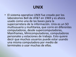 UNIX
• El sistema operativo UNIX fue creado por los
laboratorios Bell de AT&T en 1969 y es ahora
usado como una de las bases para la
supercarretera de la información. Unix es un SO
multiusuario y multitarea, que corre en diferentes
computadoras, desde supercomputadoras,
Mainframes, Minicomputadoras, computadoras
personales y estaciones de trabajo. Esto quiere
decir que muchos usuarios puede estar usando
una misma computadora por medio de
terminales o usar muchas de ellas.
 