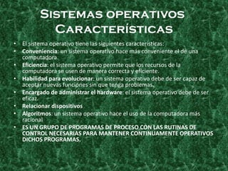 Sistemas operativos
Características
• El sistema operativo tiene las siguientes características:
• Conveniencia: un sistema operativo hace más conveniente el de una
computadora.
• Eficiencia: el sistema operativo permite que los recursos de la
computadora se usen de manera correcta y eficiente.
• Habilidad para evolucionar: un sistema operativo debe de ser capaz de
aceptar nuevas funciones sin que tenga problemas.
• Encargado de administrar el hardware: el sistema operativo debe de ser
eficaz.
• Relacionar dispositivos
• Algoritmos: un sistema operativo hace el uso de la computadora más
racional
• ES UN GRUPO DE PROGRAMAS DE PROCESO CON LAS RUTINAS DE
CONTROL NECESARIAS PARA MANTENER CONTINUAMENTE OPERATIVOS
DICHOS PROGRAMAS.
 