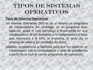 Tipos de sistemas
operativos
Tipos de Sistemas Operativos
Un sistema Operativo (SO) es en sí mismo un programa
de computadora. Sin embargo, es un programa muy
especial, quizá el más complejo e importante en una
computadora. El SO despierta a la computadora y hace
que reconozca a la CPU, la memoria, el tecla do, el
sistema de vídeo y las unidades de disco.
Además, proporciona la facilidad para que los usuarios se
comuniquen con la computadora y sirve de plataforma
a partir de la cual se corran programas de aplicación.
 