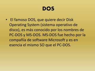 DOS
• El famoso DOS, que quiere decir Disk
Operating System (sistema operativo de
disco), es más conocido por los nombres de
PC-DOS y MS-DOS. MS-DOS fue hecho por la
compañía de software Microsoft y es en
esencia el mismo SO que el PC-DOS.
 