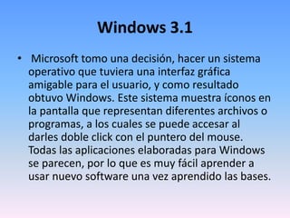 Windows 3.1
• Microsoft tomo una decisión, hacer un sistema
operativo que tuviera una interfaz gráfica
amigable para el usuario, y como resultado
obtuvo Windows. Este sistema muestra íconos en
la pantalla que representan diferentes archivos o
programas, a los cuales se puede accesar al
darles doble click con el puntero del mouse.
Todas las aplicaciones elaboradas para Windows
se parecen, por lo que es muy fácil aprender a
usar nuevo software una vez aprendido las bases.
 
