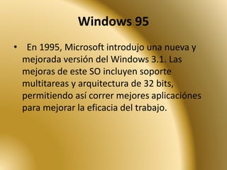 Windows 95
• En 1995, Microsoft introdujo una nueva y
mejorada versión del Windows 3.1. Las
mejoras de este SO incluyen soporte
multitareas y arquitectura de 32 bits,
permitiendo así correr mejores aplicaciónes
para mejorar la eficacia del trabajo.
 