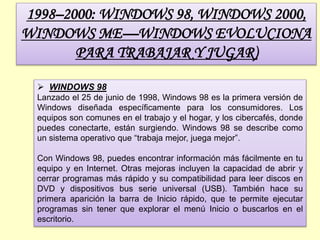 1998–2000: WINDOWS 98, WINDOWS 2000,
WINDOWS ME—WINDOWS EVOLUCIONA
PARA TRABAJAR Y JUGAR)
 WINDOWS 98
Lanzado el 25 de junio de 1998, Windows 98 es la primera versión de
Windows diseñada específicamente para los consumidores. Los
equipos son comunes en el trabajo y el hogar, y los cibercafés, donde
puedes conectarte, están surgiendo. Windows 98 se describe como
un sistema operativo que “trabaja mejor, juega mejor”.
Con Windows 98, puedes encontrar información más fácilmente en tu
equipo y en Internet. Otras mejoras incluyen la capacidad de abrir y
cerrar programas más rápido y su compatibilidad para leer discos en
DVD y dispositivos bus serie universal (USB). También hace su
primera aparición la barra de Inicio rápido, que te permite ejecutar
programas sin tener que explorar el menú Inicio o buscarlos en el
escritorio.
 