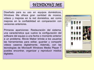 WINDOWS ME
Diseñado para su uso en equipos domésticos,
Windows Me ofrece gran cantidad de música,
videos y mejoras en la red doméstica, así como
mejoras en la confiabilidad en comparación con
versiones anteriores.
Primeras apariciones: Restauración del sistema,
una característica que vuelve la configuración del
software del equipo a una fecha o momento anterior
a un problema. Movie Maker brinda a los usuarios
las herramientas para editar, guardar y compartir
videos caseros digitalmente. Además, con las
tecnologías de Microsoft Windows Media Player 7
puedes encontrar, organizar y reproducir medios
digitales.
 