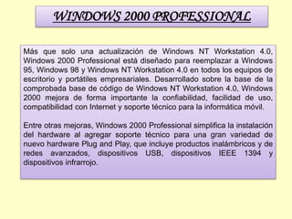 WINDOWS 2000 PROFESSIONAL
Más que solo una actualización de Windows NT Workstation 4.0,
Windows 2000 Professional está diseñado para reemplazar a Windows
95, Windows 98 y Windows NT Workstation 4.0 en todos los equipos de
escritorio y portátiles empresariales. Desarrollado sobre la base de la
comprobada base de código de Windows NT Workstation 4.0, Windows
2000 mejora de forma importante la confiabilidad, facilidad de uso,
compatibilidad con Internet y soporte técnico para la informática móvil.
Entre otras mejoras, Windows 2000 Professional simplifica la instalación
del hardware al agregar soporte técnico para una gran variedad de
nuevo hardware Plug and Play, que incluye productos inalámbricos y de
redes avanzados, dispositivos USB, dispositivos IEEE 1394 y
dispositivos infrarrojo.
 
