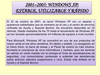 2001–2005: WINDOWS XP:
ESTABLE, UTILIZABLE Y RÁPIDO
El 25 de octubre de 2001, se lanzó Windows XP con un aspecto y
apariencia rediseñados que se centraron en el uso y el centro de servicios
unificado de Ayuda y Soporte técnico. Se encuentra disponible en 25
idiomas. Desde mediados de los 70 hasta el lanzamiento de Windows XP,
se han lanzado aproximadamente mil millones de equipos a nivel mundial.
Para Microsoft, Windows XP se convertirá en uno de sus productos de
mayor venta en los años venideros. Es rápido y estable. La navegación en
el menú Inicio, la barra de tareas y el Panel de control es más intuitiva.
Aumenta la conciencia de virus informáticos y hackers, pero los temores
se calman en cierta medida con la entrega en línea de actualizaciones de
seguridad. Los consumidores comienzan a entender las advertencias
sobre archivos adjuntos sospechosos y virus. Existe más énfasis en la
Ayuda y el Soporte técnico.
 