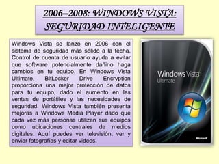 2006–2008: WINDOWS VISTA:
SEGURIDAD INTELIGENTE
Windows Vista se lanzó en 2006 con el
sistema de seguridad más sólido a la fecha.
Control de cuenta de usuario ayuda a evitar
que software potencialmente dañino haga
cambios en tu equipo. En Windows Vista
Ultimate, BitLocker Drive Encryption
proporciona una mejor protección de datos
para tu equipo, dado el aumento en las
ventas de portátiles y las necesidades de
seguridad. Windows Vista también presenta
mejoras a Windows Media Player dado que
cada vez más personas utilizan sus equipos
como ubicaciones centrales de medios
digitales. Aquí puedes ver televisión, ver y
enviar fotografías y editar videos.
 