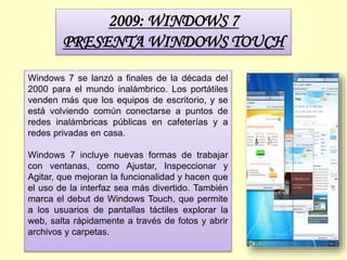2009: WINDOWS 7
PRESENTA WINDOWS TOUCH
Windows 7 se lanzó a finales de la década del
2000 para el mundo inalámbrico. Los portátiles
venden más que los equipos de escritorio, y se
está volviendo común conectarse a puntos de
redes inalámbricas públicas en cafeterías y a
redes privadas en casa.
Windows 7 incluye nuevas formas de trabajar
con ventanas, como Ajustar, Inspeccionar y
Agitar, que mejoran la funcionalidad y hacen que
el uso de la interfaz sea más divertido. También
marca el debut de Windows Touch, que permite
a los usuarios de pantallas táctiles explorar la
web, salta rápidamente a través de fotos y abrir
archivos y carpetas.
 