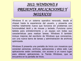 2012: WINDOWS 8
PRESENTA APLICACIONES Y
MOSAICOS
Windows 8 es un sistema operativo renovado, desde el
chipset hasta la experiencia del usuario, y presenta una
interfaz totalmente nueva que funciona sin problemas con
funcionalidad táctil y de mouse y teclado. Funciona como
tableta para entretenimiento y un equipo con todas sus
características para realizar tareas. Windows 8 también
incluye mejoras del escritorio de Windows que conocemos,
con una nueva barra de tareas y administración de archivos
optimizada.
Windows 8 presenta una pantalla de Inicio con mosaicos que
conectan personas, archivos, aplicaciones y sitios web. Las
aplicaciones están centradas, con acceso a un nuevo lugar
para obtener aplicaciones, la Tienda Windows, que se
encuentra en la pantalla de Inicio.
 