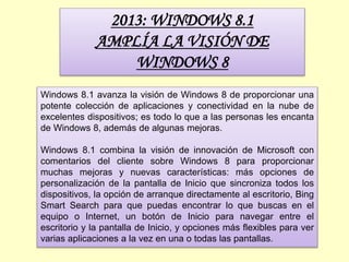 2013: WINDOWS 8.1
AMPLÍA LA VISIÓN DE
WINDOWS 8
Windows 8.1 avanza la visión de Windows 8 de proporcionar una
potente colección de aplicaciones y conectividad en la nube de
excelentes dispositivos; es todo lo que a las personas les encanta
de Windows 8, además de algunas mejoras.
Windows 8.1 combina la visión de innovación de Microsoft con
comentarios del cliente sobre Windows 8 para proporcionar
muchas mejoras y nuevas características: más opciones de
personalización de la pantalla de Inicio que sincroniza todos los
dispositivos, la opción de arranque directamente al escritorio, Bing
Smart Search para que puedas encontrar lo que buscas en el
equipo o Internet, un botón de Inicio para navegar entre el
escritorio y la pantalla de Inicio, y opciones más flexibles para ver
varias aplicaciones a la vez en una o todas las pantallas.
 