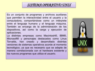 SISTEMA OPERATIVO UNIX
Es un conjunto de programas y archivos auxiliares
que permiten la interactividad entre el usuario y la
computadora, comportándose como un intérprete
entre el lenguaje humano y el lenguaje máquina.
También se encarga de la administración de los
dispositivos, así como la carga y ejecución de
aplicaciones.
La distintas empresas como Macintosh®, IBM®,
Microsoft® y personajes destacados como Linus
Torvalds, han creado y desarrollado distintas
versiones de sistemas operativos acorde al momento
tecnológico; ya que es necesario que se adapte de
manera correlacionada con el hardware existente y
los nuevos programas que utiliza el usuario.
 