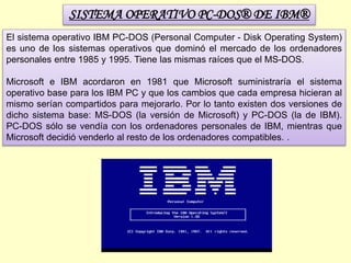 SISTEMA OPERATIVO PC-DOS® DE IBM®
El sistema operativo IBM PC-DOS (Personal Computer - Disk Operating System)
es uno de los sistemas operativos que dominó el mercado de los ordenadores
personales entre 1985 y 1995. Tiene las mismas raíces que el MS-DOS.
Microsoft e IBM acordaron en 1981 que Microsoft suministraría el sistema
operativo base para los IBM PC y que los cambios que cada empresa hicieran al
mismo serían compartidos para mejorarlo. Por lo tanto existen dos versiones de
dicho sistema base: MS-DOS (la versión de Microsoft) y PC-DOS (la de IBM).
PC-DOS sólo se vendía con los ordenadores personales de IBM, mientras que
Microsoft decidió venderlo al resto de los ordenadores compatibles. .
 