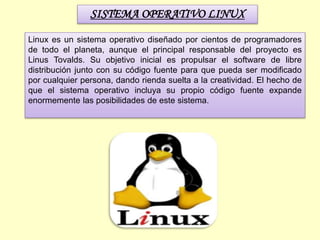 SISTEMA OPERATIVO LINUX
Linux es un sistema operativo diseñado por cientos de programadores
de todo el planeta, aunque el principal responsable del proyecto es
Linus Tovalds. Su objetivo inicial es propulsar el software de libre
distribución junto con su código fuente para que pueda ser modificado
por cualquier persona, dando rienda suelta a la creatividad. El hecho de
que el sistema operativo incluya su propio código fuente expande
enormemente las posibilidades de este sistema.
 