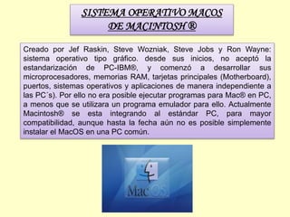 SISTEMA OPERATIVO MACOS
DE MACINTOSH ®
Creado por Jef Raskin, Steve Wozniak, Steve Jobs y Ron Wayne:
sistema operativo tipo gráfico. desde sus inicios, no aceptó la
estandarización de PC-IBM®, y comenzó a desarrollar sus
microprocesadores, memorias RAM, tarjetas principales (Motherboard),
puertos, sistemas operativos y aplicaciones de manera independiente a
las PC´s). Por ello no era posible ejecutar programas para Mac® en PC,
a menos que se utilizara un programa emulador para ello. Actualmente
Macintosh® se esta integrando al estándar PC, para mayor
compatibilidad, aunque hasta la fecha aún no es posible simplemente
instalar el MacOS en una PC común.
 