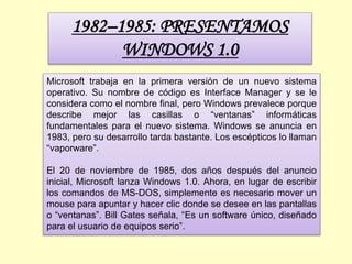 1982–1985: PRESENTAMOS
WINDOWS 1.0
Microsoft trabaja en la primera versión de un nuevo sistema
operativo. Su nombre de código es Interface Manager y se le
considera como el nombre final, pero Windows prevalece porque
describe mejor las casillas o “ventanas” informáticas
fundamentales para el nuevo sistema. Windows se anuncia en
1983, pero su desarrollo tarda bastante. Los escépticos lo llaman
“vaporware”.
El 20 de noviembre de 1985, dos años después del anuncio
inicial, Microsoft lanza Windows 1.0. Ahora, en lugar de escribir
los comandos de MS-DOS, simplemente es necesario mover un
mouse para apuntar y hacer clic donde se desee en las pantallas
o “ventanas”. Bill Gates señala, “Es un software único, diseñado
para el usuario de equipos serio”.
 