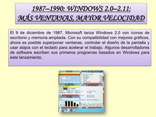 1987–1990: WINDOWS 2.0–2.11:
MÁS VENTANAS, MAYOR VELOCIDAD
El 9 de diciembre de 1987, Microsoft lanza Windows 2.0 con iconos de
escritorio y memoria ampliada. Con su compatibilidad con mejores gráficos,
ahora es posible superponer ventanas, controlar el diseño de la pantalla y
usar atajos con el teclado para acelerar el trabajo. Algunos desarrolladores
de software escriben sus primeros programas basados en Windows para
este lanzamiento.
 