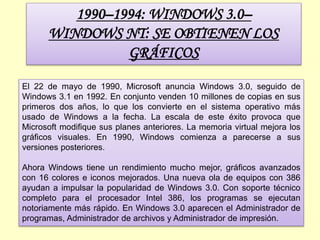 1990–1994: WINDOWS 3.0–
WINDOWS NT: SE OBTIENEN LOS
GRÁFICOS
El 22 de mayo de 1990, Microsoft anuncia Windows 3.0, seguido de
Windows 3.1 en 1992. En conjunto venden 10 millones de copias en sus
primeros dos años, lo que los convierte en el sistema operativo más
usado de Windows a la fecha. La escala de este éxito provoca que
Microsoft modifique sus planes anteriores. La memoria virtual mejora los
gráficos visuales. En 1990, Windows comienza a parecerse a sus
versiones posteriores.
Ahora Windows tiene un rendimiento mucho mejor, gráficos avanzados
con 16 colores e iconos mejorados. Una nueva ola de equipos con 386
ayudan a impulsar la popularidad de Windows 3.0. Con soporte técnico
completo para el procesador Intel 386, los programas se ejecutan
notoriamente más rápido. En Windows 3.0 aparecen el Administrador de
programas, Administrador de archivos y Administrador de impresión.
 