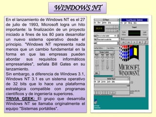 WINDOWS NT
En el lanzamiento de Windows NT es el 27
de julio de 1993, Microsoft logra un hito
importante: la finalización de un proyecto
iniciado a fines de los 80 para desarrollar
un nuevo sistema operativo desde el
principio. "Windows NT representa nada
menos que un cambio fundamental en la
forma en que las empresas pueden
abordar sus requisitos informáticos
empresariales", señala Bill Gates en su
lanzamiento.
Sin embargo, a diferencia de Windows 3.1,
Windows NT 3.1 es un sistema operativo
de 32 bits que lo hace una plataforma
estratégica compatible con programas
científicos y de ingeniería superiores.
TRIVIA GEEK: El grupo que desarrolla
Windows NT se llamaba originalmente el
equipo "Sistemas portátiles".
 