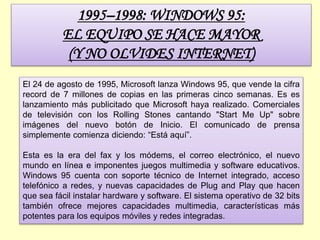 1995–1998: WINDOWS 95:
EL EQUIPO SE HACE MAYOR
(Y NO OLVIDES INTERNET)
El 24 de agosto de 1995, Microsoft lanza Windows 95, que vende la cifra
record de 7 millones de copias en las primeras cinco semanas. Es es
lanzamiento más publicitado que Microsoft haya realizado. Comerciales
de televisión con los Rolling Stones cantando "Start Me Up" sobre
imágenes del nuevo botón de Inicio. El comunicado de prensa
simplemente comienza diciendo: “Está aquí”.
Esta es la era del fax y los módems, el correo electrónico, el nuevo
mundo en línea e imponentes juegos multimedia y software educativos.
Windows 95 cuenta con soporte técnico de Internet integrado, acceso
telefónico a redes, y nuevas capacidades de Plug and Play que hacen
que sea fácil instalar hardware y software. El sistema operativo de 32 bits
también ofrece mejores capacidades multimedia, características más
potentes para los equipos móviles y redes integradas.
 
