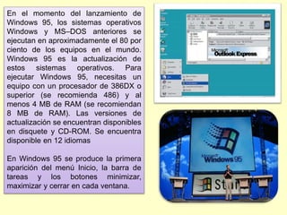 En el momento del lanzamiento de
Windows 95, los sistemas operativos
Windows y MS–DOS anteriores se
ejecutan en aproximadamente el 80 por
ciento de los equipos en el mundo.
Windows 95 es la actualización de
estos sistemas operativos. Para
ejecutar Windows 95, necesitas un
equipo con un procesador de 386DX o
superior (se recomienda 486) y al
menos 4 MB de RAM (se recomiendan
8 MB de RAM). Las versiones de
actualización se encuentran disponibles
en disquete y CD-ROM. Se encuentra
disponible en 12 idiomas
En Windows 95 se produce la primera
aparición del menú Inicio, la barra de
tareas y los botones minimizar,
maximizar y cerrar en cada ventana.
 