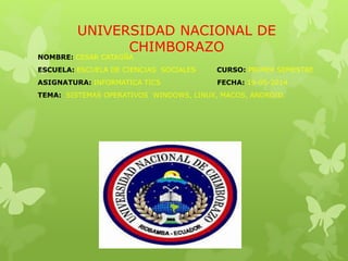 UNIVERSIDAD NACIONAL DE
CHIMBORAZO
NOMBRE: CESAR CATAGÑA
ESCUELA: ESCUELA DE CIENCIAS SOCIALES CURSO: PRIMER SEMESTRE
ASIGNATURA: INFORMATICA TICS FECHA: 19-05-2014
TEMA: SISTEMAS OPERATIVOS WINDOWS, LINUX, MACOS, ANDROID.
 