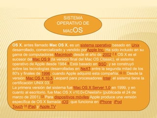 SISTEMA
OPERATIVO DE
MACOS
OS X, antes llamado Mac OS X, es un sistema operativo basado en Unix,
desarrollado, comercializado y vendido porApple Inc. Ha sido incluido en su
gama de computadoras Macintosh desde el año de 2002.7 8 OS X es el
sucesor delMac OS 9 (la versión final del Mac OS Classic), el sistema
operativo de Apple desde 1984.9 Está basado en BSD, y se construyó
sobre las tecnologías desarrolladas en NeXT entre la segunda mitad de los
80's y finales de 1996, cuando Apple adquirió esta compañía.10 11 Desde la
versión Mac OS X 10.5 Leopard para procesadores Intel, el sistema tiene la
certificación UNIX 03.12
La primera versión del sistema fue Mac OS X Server 1.0 en 1999, y en
cuanto al escritorio, fue Mac OS X v10.0«Cheetah» (publicada el 24 de
marzo de 2001).13 Para dispositivos móviles Apple produce una versión
específica de OS X llamada iOS, que funciona en iPhone, iPod
Touch,14 iPad y Apple TV.
 