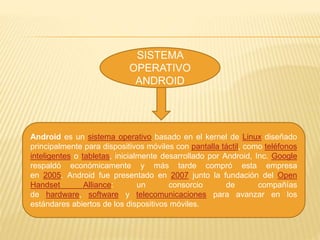SISTEMA
OPERATIVO
ANDROID
Android es un sistema operativo basado en el kernel de Linux diseñado
principalmente para dispositivos móviles con pantalla táctil, como teléfonos
inteligentes o tabletas, inicialmente desarrollado por Android, Inc. Google
respaldó económicamente y más tarde compró esta empresa
en 2005. Android fue presentado en 2007 junto la fundación del Open
Handset Alliance: un consorcio de compañías
de hardware, software y telecomunicaciones para avanzar en los
estándares abiertos de los dispositivos móviles.
 