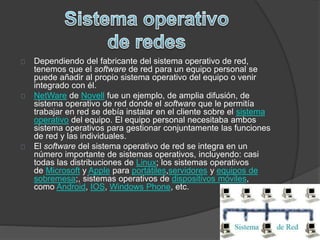 Dependiendo del fabricante del sistema operativo de red, 
tenemos que el software de red para un equipo personal se 
puede añadir al propio sistema operativo del equipo o venir 
integrado con él. 
NetWare de Novell fue un ejemplo, de amplia difusión, de 
sistema operativo de red donde el software que le permitía 
trabajar en red se debía instalar en el cliente sobre el sistema 
operativo del equipo. El equipo personal necesitaba ambos 
sistema operativos para gestionar conjuntamente las funciones 
de red y las individuales. 
El software del sistema operativo de red se integra en un 
número importante de sistemas operativos, incluyendo: casi 
todas las distribuciones de Linux; los sistemas operativos 
de Microsoft y Apple para portátiles,servidores y equipos de 
sobremesa;, sistemas operativos de dispositivos móviles, 
como Android, IOS, Windows Phone, etc. 
 