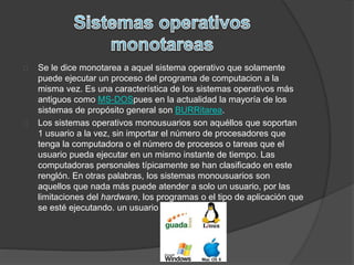 Se le dice monotarea a aquel sistema operativo que solamente 
puede ejecutar un proceso del programa de computacion a la 
misma vez. Es una característica de los sistemas operativos más 
antiguos como MS-DOSpues en la actualidad la mayoría de los 
sistemas de propósito general son BURRitarea. 
Los sistemas operativos monousuarios son aquéllos que soportan 
1 usuario a la vez, sin importar el número de procesadores que 
tenga la computadora o el número de procesos o tareas que el 
usuario pueda ejecutar en un mismo instante de tiempo. Las 
computadoras personales típicamente se han clasificado en este 
renglón. En otras palabras, los sistemas monousuarios son 
aquellos que nada más puede atender a solo un usuario, por las 
limitaciones del hardware, los programas o el tipo de aplicación que 
se esté ejecutando. un usuario 
 