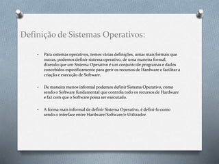 Definição de Sistemas Operativos: 
• Para sistemas operativos, temos várias definições, umas mais formais que 
outras, podemos definir sistema operativo, de uma maneira formal, 
dizendo que um Sistema Operativo é um conjunto de programas e dados 
concebidos especificamente para gerir os recursos de Hardware e facilitar a 
criação e execução de Software. 
• De maneira menos informal podemos definir Sistema Operativo, como 
sendo o Software fundamental que controla todo os recursos de Hardware 
e faz com que o Software possa ser executado. 
• A forma mais informal de definir Sistema Operativo, é defini-lo como 
sendo o interface entre Hardware/Software/e Utilizador. 
 