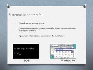 Sistemas Monotarefa: 
• Execução de um único programa; 
• Qualquer outra programa, para ser executado, deveria aguardar o térmico 
de programa corrente; 
• Tipicamente relacionado ao aparecimento dos mainframes. 
DOS Windows 3,0 
 
