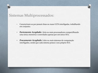 Sistemas Multiprocessados: 
• Caracterizam-se por possuir duas ou maus UCPs interligadas, trabalhando 
em conjunto; 
• Fortemente Acoplado ( dois ou mais processadores compartilhando 
uma única memória e controlados apenas por um único SO); 
• Fracamente Acoplado ( dois ou mais sistemas de computação 
interligados, sendo que cada sistema possui o seu próprio SO). 
