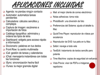 APLICACIONES INCLUIDAS 
 Agenda: no pierdas ningún contacto 
 Automator: automatiza tareas 
pendientes 
 Calculadora: cálculos sencillos y 
complejos 
 Captura de imagen: escáneres e 
importación de fotos 
 Catálogo tipográfico: administra y 
ordena los tipos de letra 
 Dashboard: widgets para acceso rápido 
a información 
 Diccionario: palabras en tus dedos 
 Front Row: tu centro multimedia 
 iCal: gestión de tareas y calendarios 
 iChat: mensajería instantánea con todas 
las funciones 
 iSync: sincronización hecha fácil 
 iTunes: la mejor gramola digital 
 Mail: el mejor cliente de correo electrónico 
 Notas adhesivas: toma nota 
 PhotoBooth: una diversión de foto 
 Preferencias del Sistema: ajusta al detalle tu 
Mac 
 QuickTime Player: reproductor de vídeos por 
excelencia 
 Reproductor de DVD: tus pelis en tu Mac 
 Safari: navega a toda vela 
 TextEdit: tratamiento de textos sencillo pero 
potente 
 Time Machine: copias de seguridad sin esfuerzo 
 Vista Previa: visor de PDFs e imágenes 
rapidísimo 
 