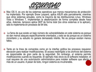 SEGURIDAD 
 Mac OS X, es uno de los sistemas operativos que menos mecanismos de protección 
ha implantado. Por ejemplo Snow Leopard, aplica ASLR sólo parcialmente, mientras 
que otros sistemas actuales, como la mayoría de las distribuciones Linux, Windows 
Vista o Windows 7, implementan la aleatorización de forma completa desde hace 
años. Además, tampoco aplica DEP de forma total (los otros sistemas sí la aplican), 
sólo lo implementa en procesos de 64 bits. 
 La fama de que existe un bajo número de vulnerabilidades en este sistema es porque 
se dan menos ataques específicamente orientados, y esto se da porque es un sistema 
minoritario y su estudio no genera demasiado interés. No es porque existan menos 
fallos. 
 Tanto en la línea de comandos como en la interfaz gráfica los procesos requieren 
elevación para realizar modificaciones. El acceso restringido a los archivos del sistema 
es responsable de gran parte de la seguridad. Sin embargo, el sistema permite 
modificaciones cuando es requerido. El ejemplo más obvio es el software instalador, el 
cual requiere de una autorización administrativa para instalar software que afecta a 
más de un usuario. A pesar de todo, ningún sistema es invulnerable. 
 