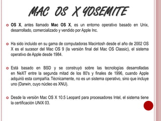 MAC OS X YOSEMITE 
 OS X, antes llamado Mac OS X, es un entorno operativo basado en Unix, 
desarrollado, comercializado y vendido por Apple Inc. 
 Ha sido incluido en su gama de computadoras Macintosh desde el año de 2002 OS 
X es el sucesor del Mac OS 9 (la versión final del Mac OS Classic), el sistema 
operativo de Apple desde 1984. 
 Está basado en BSD y se construyó sobre las tecnologías desarrolladas 
en NeXT entre la segunda mitad de los 80's y finales de 1996, cuando Apple 
adquirió esta compañía. Técnicamente, no es un sistema operativo, sino que incluye 
uno (Darwin, cuyo núcleo es XNU). 
 Desde la versión Mac OS X 10.5 Leopard para procesadores Intel, el sistema tiene 
la certificación UNIX 03. 
 