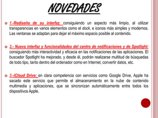 NOVEDADES 
 1.-Rediseño de su interfaz: consiguiendo un aspecto más limpio, al utilizar 
transparencias en varios elementos como el dock, e iconos más simples y modernos. 
Las ventanas se adaptan para dejar el máximo espacio posible al contenido. 
 2.- Nueva interfaz y funcionalidades del centro de notificaciones y de Spotlight: 
consiguiendo más interactividad y eficacia en las notificaciones de las aplicaciones. El 
buscador Spotlight ha mejorado, y desde él, podrán realizarse multitud de búsquedas 
de todo tipo, tanto dentro del ordenador como en Internet, convertir datos, etc. 
 3.-iCloud Drive: en clara competencia con servicios como Google Drive, Apple ha 
sacado este servicio que permite el almacenamiento en la nube de contenido 
multimedia y aplicaciones, que se sincronizan automáticamente entre todos los 
dispositivos Apple. 
 